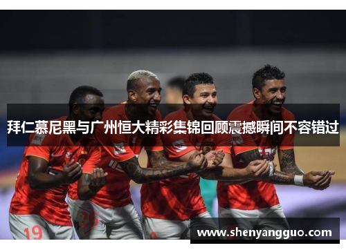 拜仁慕尼黑与广州恒大精彩集锦回顾震撼瞬间不容错过