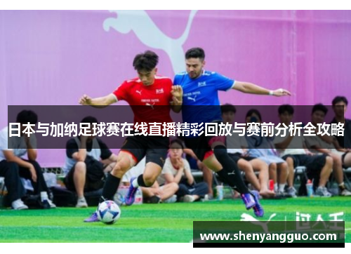日本与加纳足球赛在线直播精彩回放与赛前分析全攻略